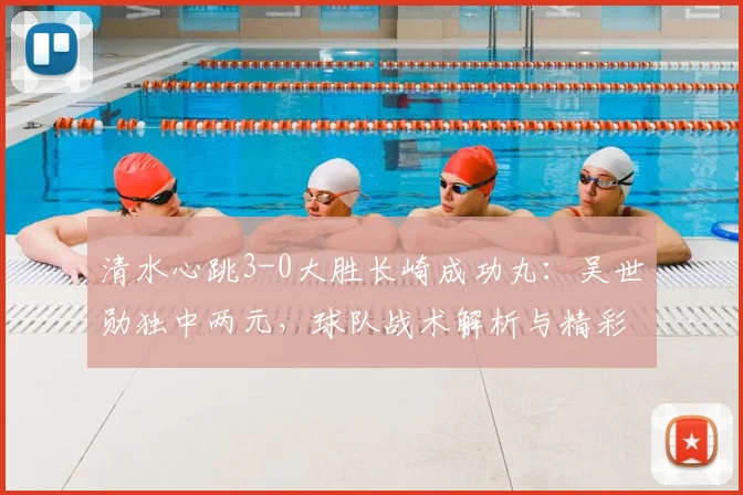清水心跳3-0大胜长崎成功丸：吴世勋独中两元，球队战术解析与精彩进球回顾