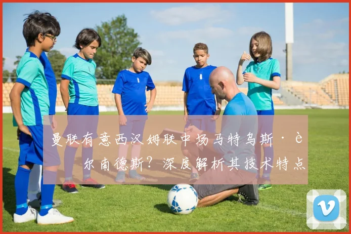 曼联有意西汉姆联中场马特乌斯·费尔南德斯？深度解析其技术特点与转会前景