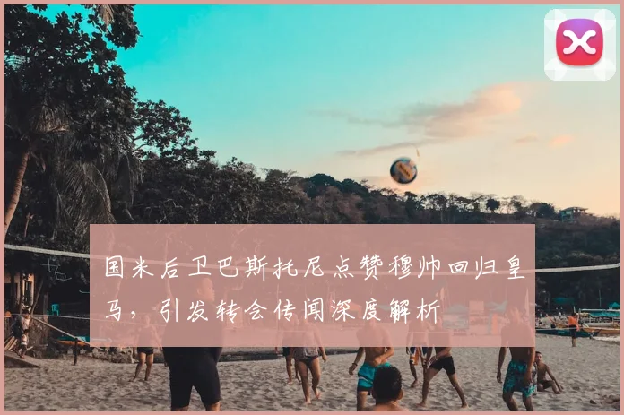 国米后卫巴斯托尼点赞穆帅回归皇马，引发转会传闻深度解析