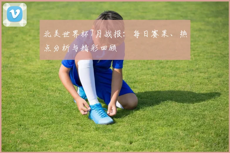 北美世界杯7月战报：每日赛果、热点分析与精彩回顾