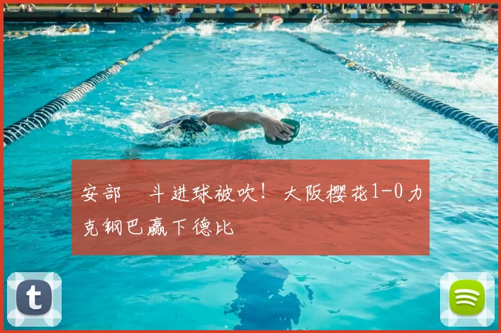 安部柊斗进球被吹！大阪樱花1-0力克钢巴赢下德比