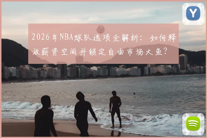 2026年NBA球队选项全解析：如何释放薪资空间并锁定自由市场大鱼？