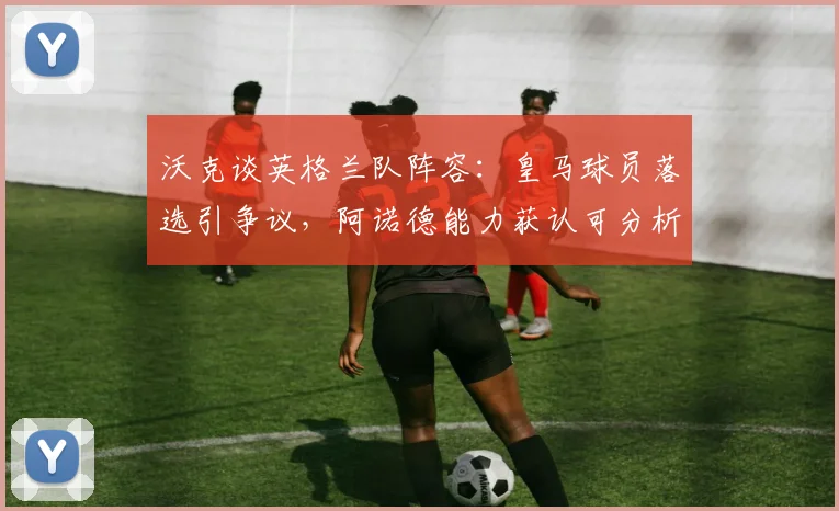 沃克谈英格兰队阵容:皇马球员落选引争议,阿诺德能力获认可分析