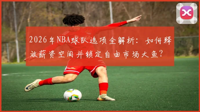 2026年NBA球队选项全解析:如何释放薪资空间并锁定自由市场大鱼?