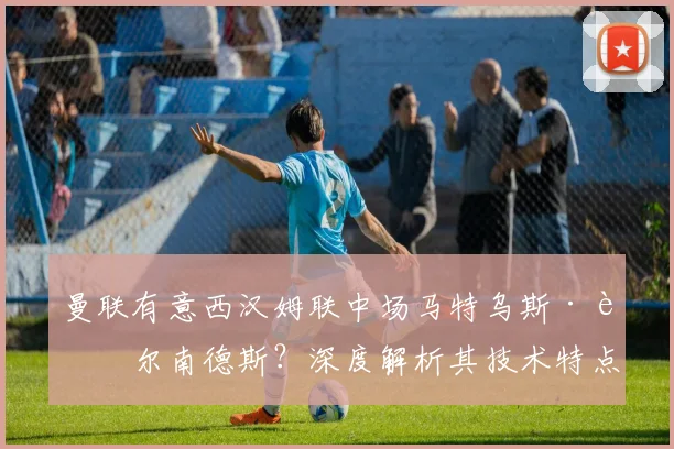 曼联有意西汉姆联中场马特乌斯·费尔南德斯?深度解析其技术特点与转会前景