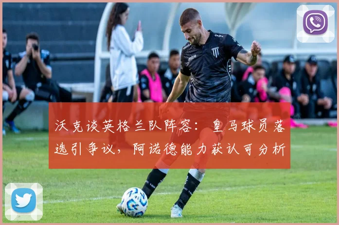 沃克谈英格兰队阵容：皇马球员落选引争议，阿诺德能力获认可分析
