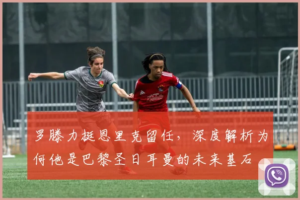 罗滕力挺恩里克留任,深度解析为何他是巴黎圣日耳曼的未来基石
