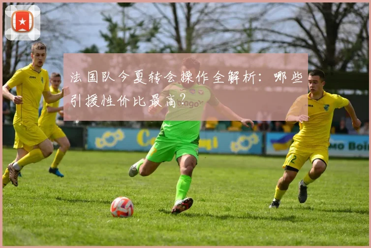 法国队今夏转会操作全解析：哪些引援性价比最高？