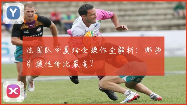 法国队今夏转会操作全解析：哪些引援性价比最高？