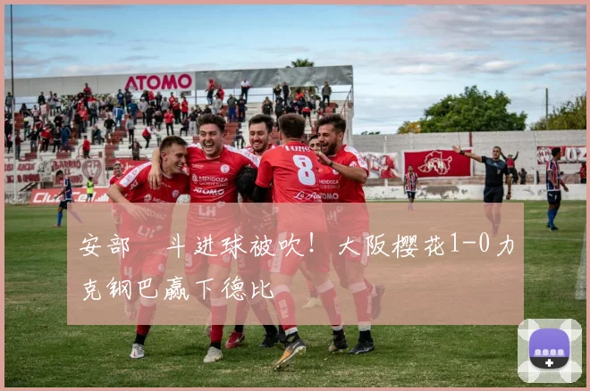安部柊斗进球被吹!大阪樱花1-0力克钢巴赢下德比