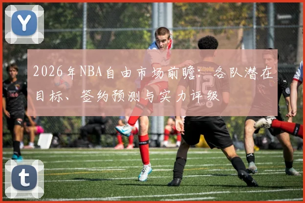 2026年NBA自由市场前瞻：各队潜在目标、签约预测与实力评级