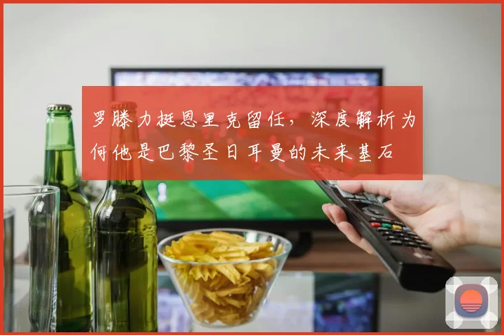 罗滕力挺恩里克留任，深度解析为何他是巴黎圣日耳曼的未来基石