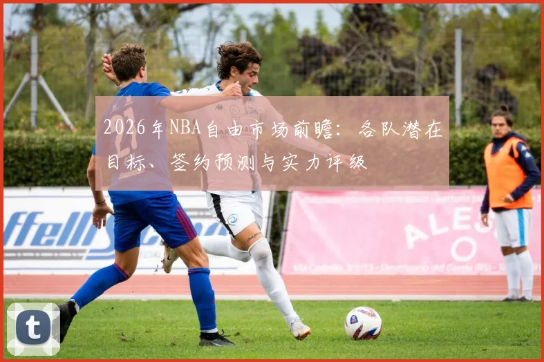 2026年NBA自由市场前瞻：各队潜在目标、签约预测与实力评级